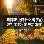 狗狗驱虫药什么牌子的好?国际+国产品牌横向对比(图1) 狗狗驱虫药什么牌子的好?国际+国产品牌横向对比(图1)
