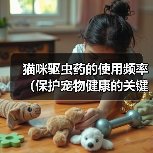 猫咪驱虫药的使用频率(保护宠物健康的关键措施)(图3) 猫咪驱虫药的使用频率(保护宠物健康的关键措施)(图3)
