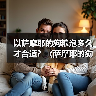 以萨摩耶的狗粮泡多久才合适？（萨摩耶的狗粮泡浸时间的重要性及最佳建议）