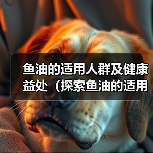 鱼油的适用人群及健康益处(探索鱼油的适用范围和作用,了解它的关键好处)(图2) 鱼油的适用人群及健康益处(探索鱼油的适用范围和作用,了解它的关键好处)(图2)