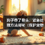狗子吞了骨头，紧急处理方法揭秘（保护宠物狗的健康与安全，你需要知道的知识点）
