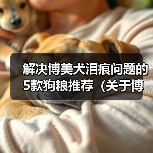 解决博美犬泪痕问题的5款狗粮推荐(关于博美犬泪痕的原因及如何通过饮食改善)(图3) 解决博美犬泪痕问题的5款狗粮推荐(关于博美犬泪痕的原因及如何通过饮食改善)(图3)