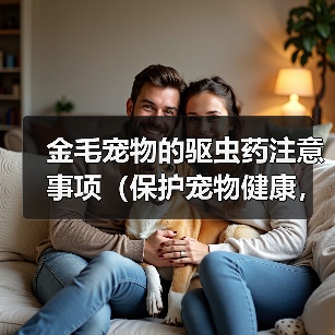 金毛宠物的驱虫药注意事项(保护宠物健康,正确使用驱虫药)(图2) 金毛宠物的驱虫药注意事项(保护宠物健康,正确使用驱虫药)(图2)