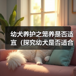 幼犬养护之笼养是否适宜(探究幼犬是否适合长期关在笼子中及影响因素)(图2) 幼犬养护之笼养是否适宜(探究幼犬是否适合长期关在笼子中及影响因素)(图2)