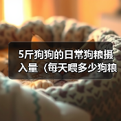 5斤狗狗的日常狗粮摄入量（每天喂多少狗粮才合适？）
