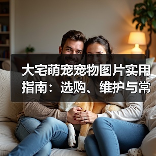 大宅萌宠宠物图片实用指南：选购、维护与常见问题解析（图3）